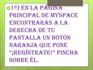 1º) En la página
principal de MySpace
encontrarás a la
derecha de tu
pantalla un botón
naranja que pone
“¡regÍstrAte!” pinchA
sobre él.
 
