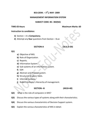 BCA (SEM. – 3rd), MAY -2009

                     MANAGEMENT INFORMATION SYSTEM

                             SUBJECT CODE: BC- 302(N2)

TIME-03 Hours                                                 Maximum Marks: 60

Instruction to candidates:

   1) Section – A is Compulsory.
   2) Attempt any four questions from Section – B.ee


                          SECTION-A                           (10 X 2=20)

Q1)
      a)   Objective of MIS.
      b)   Role of Organization.
      c)   Reports.
      d)   Information System.
      e)   Sub-systems of an information system.
      f)   EDP.
      g)   Abstract and Physical system.
      h)   Structured Analysis Tools.
      i)   Informal Systems.
      j)   Robert Anthony’s Hierarchy of management.

                          SECTION –B                          (4X10=40)

Q2)   What is the role of computers in MIS?

Q3)   Discuss the various types of systems along with their characteristics.

Q4)   Discuss the various characteristics of Decision Support system.

Q5)   Explain the various characteristics of MIS in detail.
 