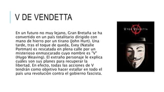 V DE VENDETTA
En un futuro no muy lejano, Gran Bretaña se ha
convertido en un país totalitario dirigido con
mano de hierro por un tirano (John Hurt). Una
tarde, tras el toque de queda, Evey (Natalie
Portman) es rescatada en plena calle por un
misterioso enmascarado cuyo nombre es "V"
(Hugo Weaving). El extraño personaje le explica
cuáles son sus planes para recuperar la
libertad. En efecto, todas las acciones de V
tendrán como objetivo hacer estallar en todo el
país una revolución contra el gobierno fascista.
 
