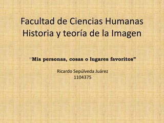 Facultad de Ciencias Humanas
Historia y teoría de la Imagen
“Mis personas, cosas o lugares favoritos”
Ricardo Sepúlveda Juárez
1104375
 