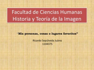 Facultad de Ciencias Humanas
Historia y Teoría de la Imagen
“Mis personas, cosas o lugares favoritos”
Ricardo Sepúlveda Juárez
1104375
 