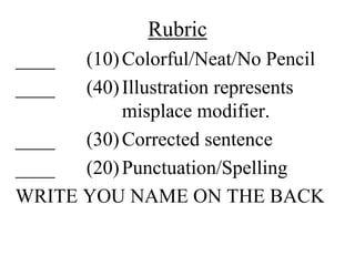 Rubric
____  (10) Colorful/Neat/No Pencil
____  (40) Illustration represents
           misplace modifier.
____  (30) Corrected sentence
____  (20) Punctuation/Spelling
WRITE YOU NAME ON THE BACK
 