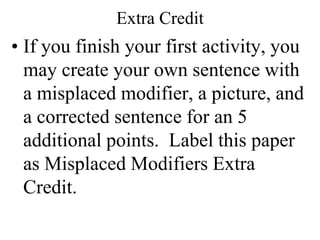 Extra Credit
• If you finish your first activity, you
  may create your own sentence with
  a misplaced modifier, a picture, and
  a corrected sentence for an 5
  additional points. Label this paper
  as Misplaced Modifiers Extra
  Credit.
 