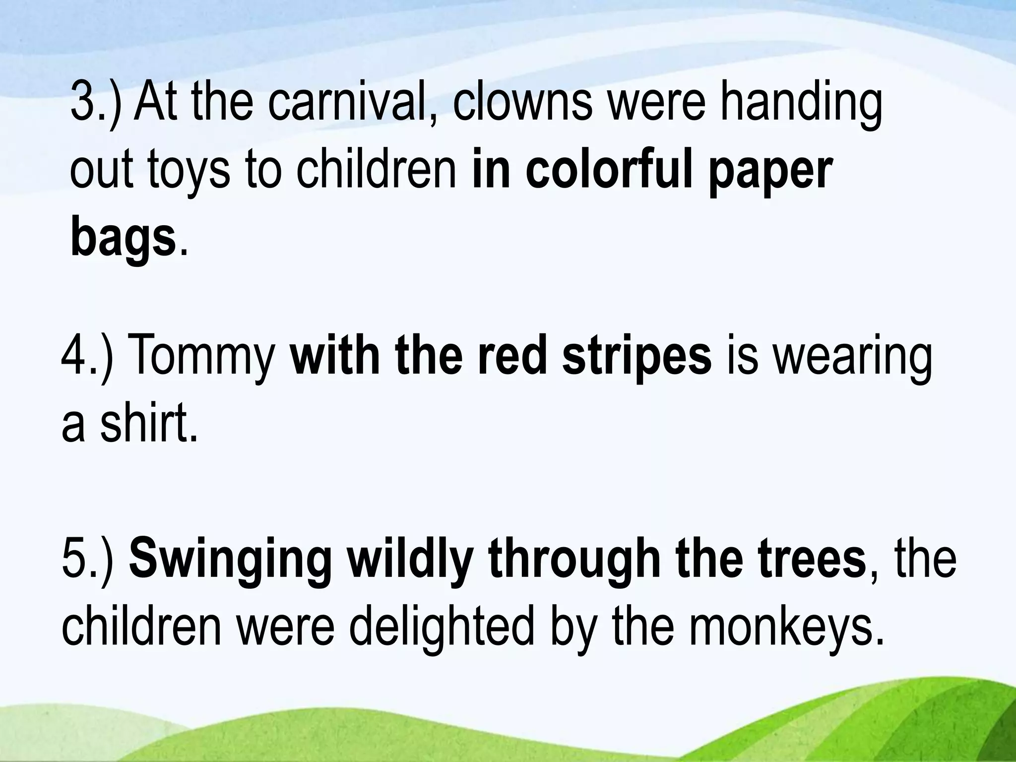 5.) Swinging wildly through the trees, the
children were delighted by the monkeys.
3.) At the carnival, clowns were handing
out toys to children in colorful paper
bags.
4.) Tommy with the red stripes is wearing
a shirt.
 