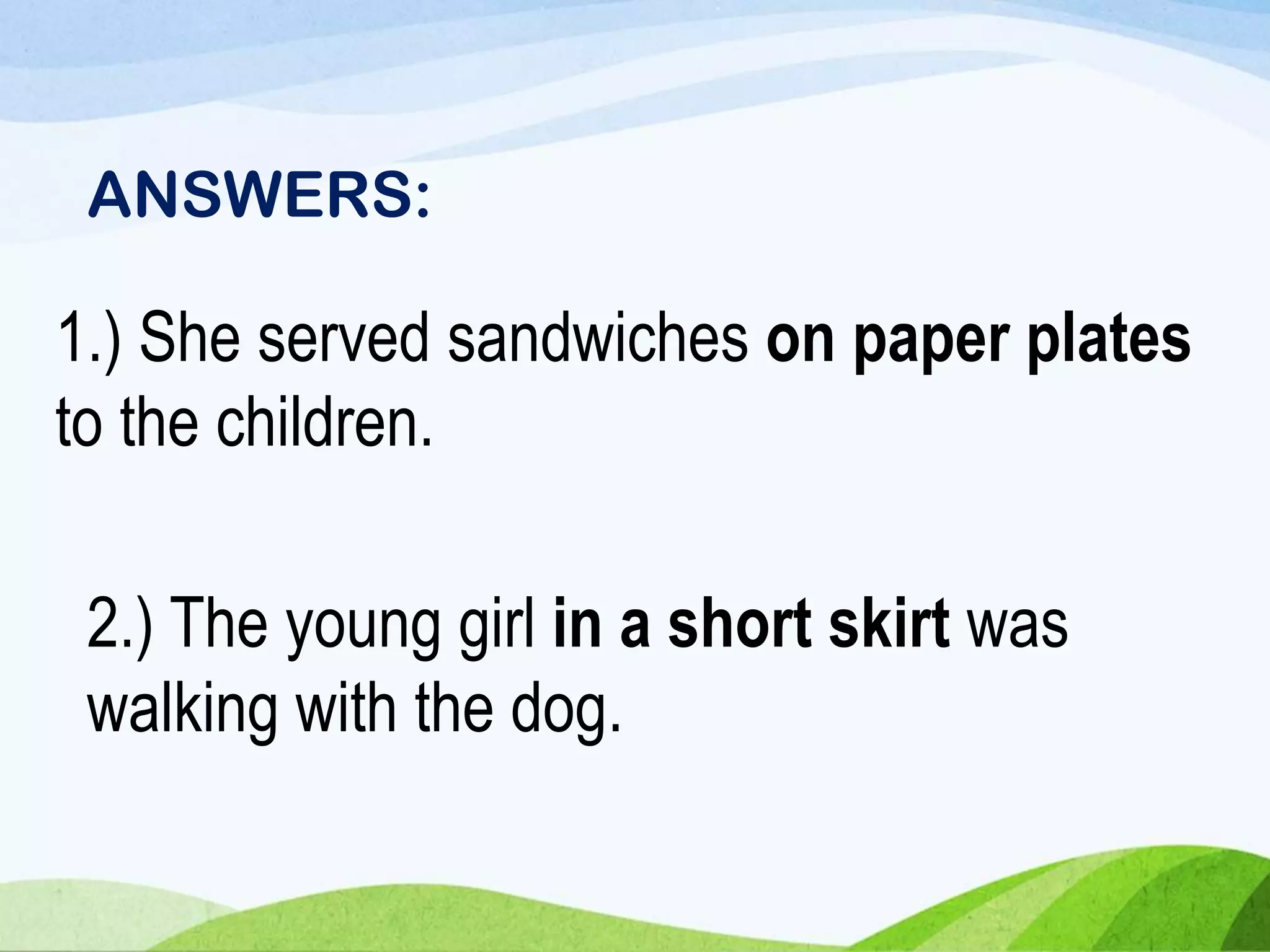 1.) She served sandwiches on paper plates
to the children.
2.) The young girl in a short skirt was
walking with the dog.
ANSWERS:
 