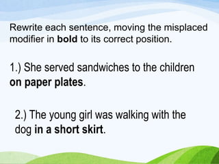 Rewrite each sentence, moving the misplaced
modifier in bold to its correct position.
1.) She served sandwiches to the children
on paper plates.
2.) The young girl was walking with the
dog in a short skirt.
 