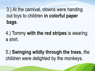 5.) Swinging wildly through the trees, the
children were delighted by the monkeys.
3.) At the carnival, clowns were handing
out toys to children in colorful paper
bags.
4.) Tommy with the red stripes is wearing
a shirt.
 
