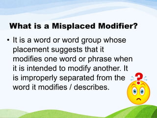 What is a Misplaced Modifier?
• It is a word or word group whose
placement suggests that it
modifies one word or phrase when
it is intended to modify another. It
is improperly separated from the
word it modifies / describes.
 