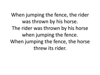 When jumping the fence, the rider
was thrown by his horse.
The rider was thrown by his horse
when jumping the fence.
When jumping the fence, the horse
threw its rider.

 