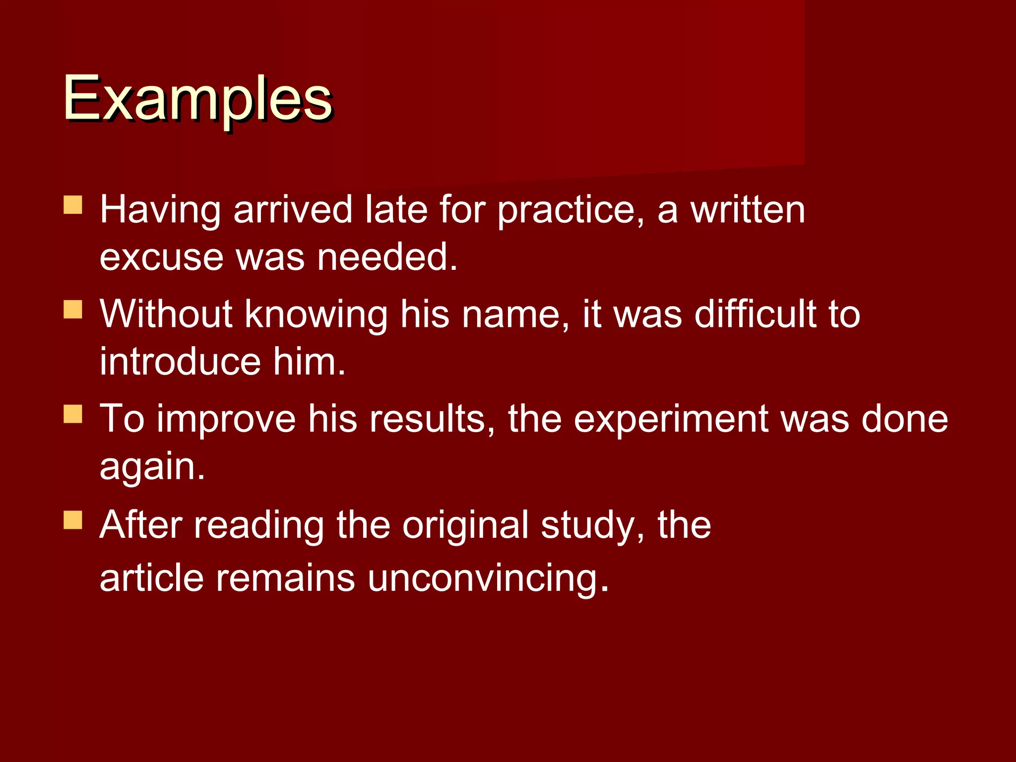 Examples





Having arrived late for practice, a written
excuse was needed.
Without knowing his name, it was difficult to
introduce him.
To improve his results, the experiment was done
again.
After reading the original study, the
article remains unconvincing.

 