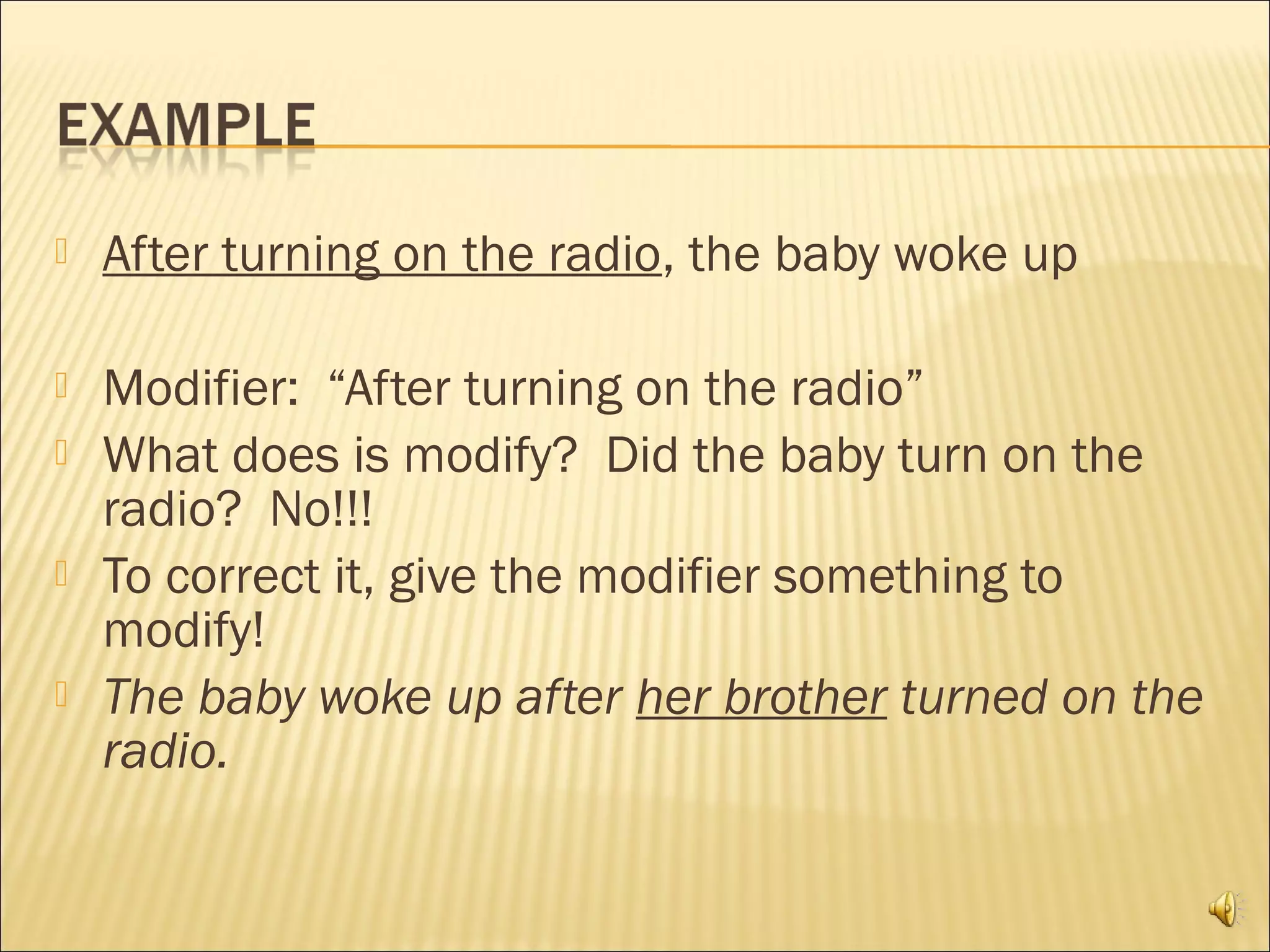    After turning on the radio, the baby woke up

   Modifier: “After turning on the radio”
   What does is modify? Did the baby turn on the
    radio? No!!!
   To correct it, give the modifier something to
    modify!
   The baby woke up after her brother turned on the
    radio.
 