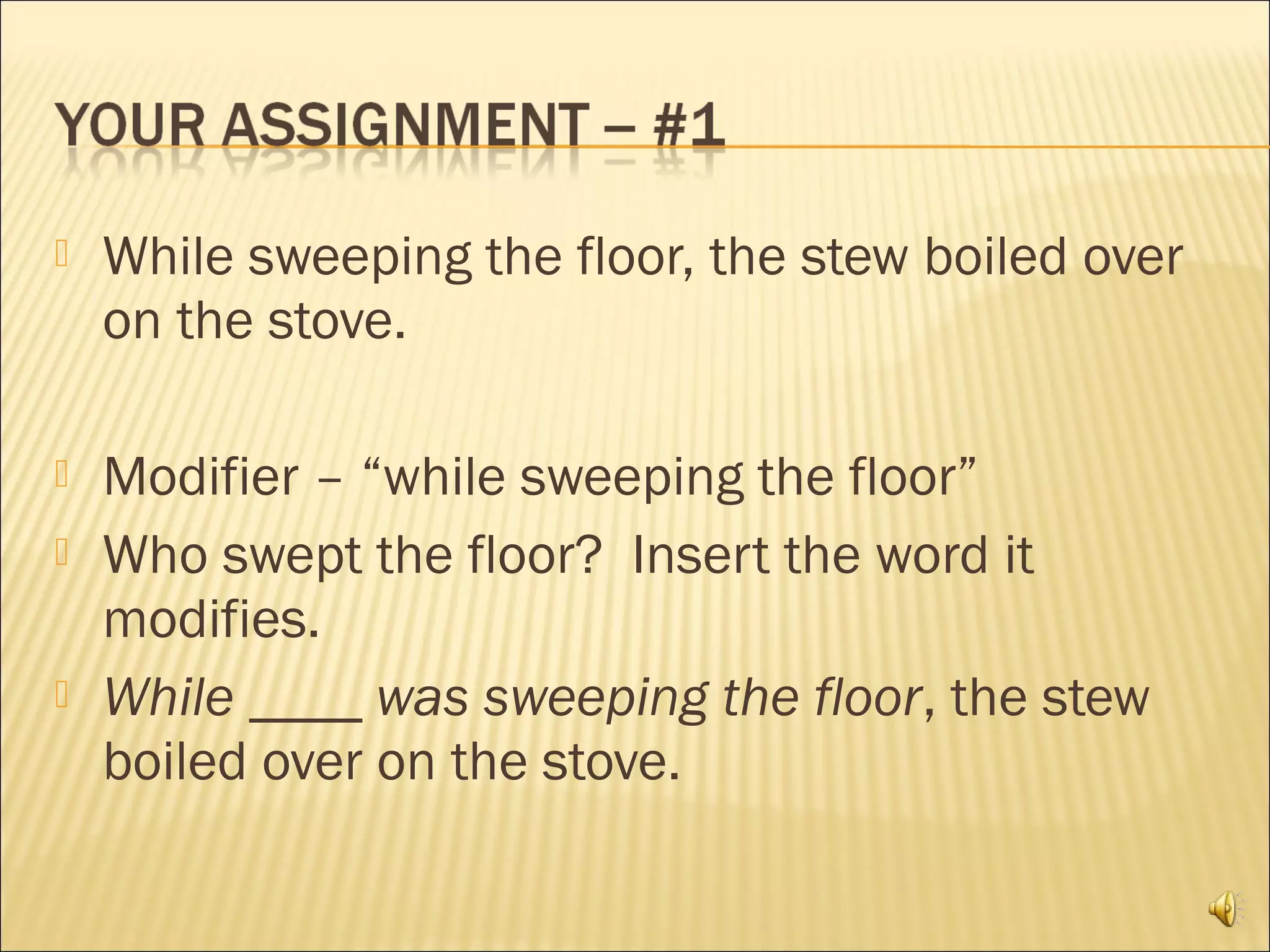    While sweeping the floor, the stew boiled over
    on the stove.

   Modifier – “while sweeping the floor”
   Who swept the floor? Insert the word it
    modifies.
   While ____ was sweeping the floor, the stew
    boiled over on the stove.
 