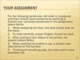    For the following sentences, tell what is misplaced
    and then correct each sentence by rewriting it. 
    Submit your corrected sentences in the assignment
    space below:
   1. While sweeping the floor, the stew boiled over on
    the stove.
   2. To write correctly, proper English should be used.
   3. After putting a new ribbon in the printer, my
    papers looked better.
   4. While washing his brother’s car, a scratch was
    discovered on the bumper.
   5. Thinking of something else, the instructor's voice
    surprised me.
 