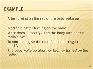    After turning on the radio, the baby woke up

   Modifier: “After turning on the radio”
   What does is modify? Did the baby turn on the
    radio? No!!!
   To correct it, give the modifier something to
    modify!
   The baby woke up after her brother turned on the
    radio.
 