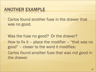    Carlos found another fuse in the drawer that
    was no good.

   Was the fuse no good? Or the drawer?
   How to fix it – place the modifier – “that was no
    good” – closer to the word it modifies:
   Carlos found another fuse that was not good in
    the drawer.
 