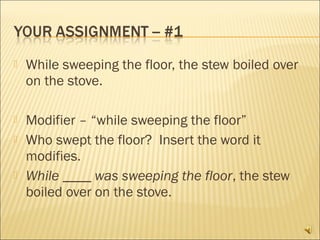    While sweeping the floor, the stew boiled over
    on the stove.

   Modifier – “while sweeping the floor”
   Who swept the floor? Insert the word it
    modifies.
   While ____ was sweeping the floor, the stew
    boiled over on the stove.
 
