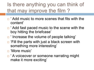 Is there anything you can think of
that may improve the film ?
 ‘ Add music to more scenes that fits with the
content’
 ‘ Add fast paced music to the scene with the
boy hitting the briefcase’
 ‘ Increase the volume of people talking’
 ‘Fill the parts with just a black screen with
something more interesting’
 ‘More music’
 ‘ A voiceover or someone narrating might
make it more exciting’
 