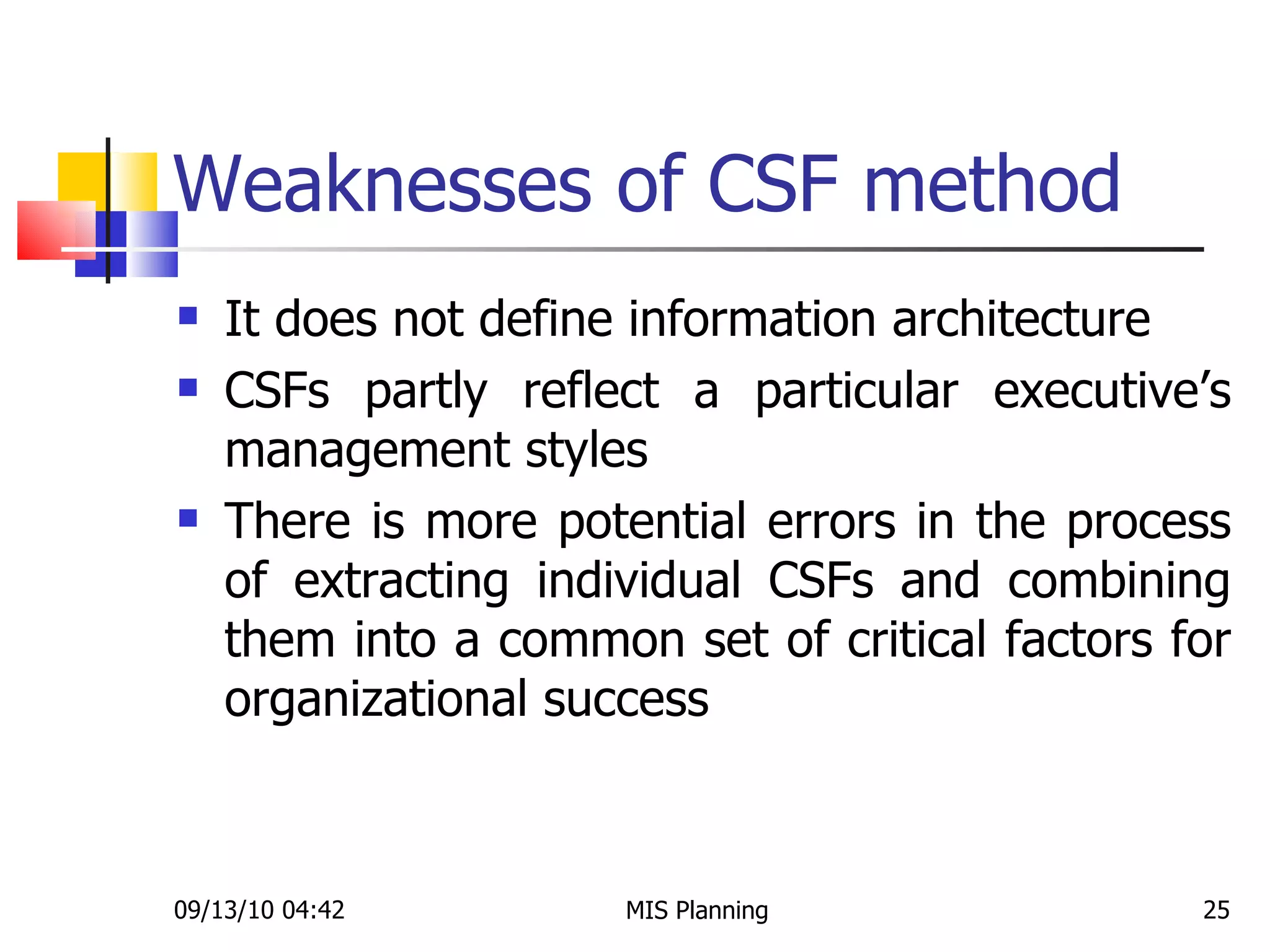 Weaknesses of CSF method It does not define information architecture CSFs partly reflect a particular executive’s management styles There is more potential errors in the process of extracting individual CSFs and combining them into a common set of critical factors for organizational success 09/13/10   04:42 MIS Planning  