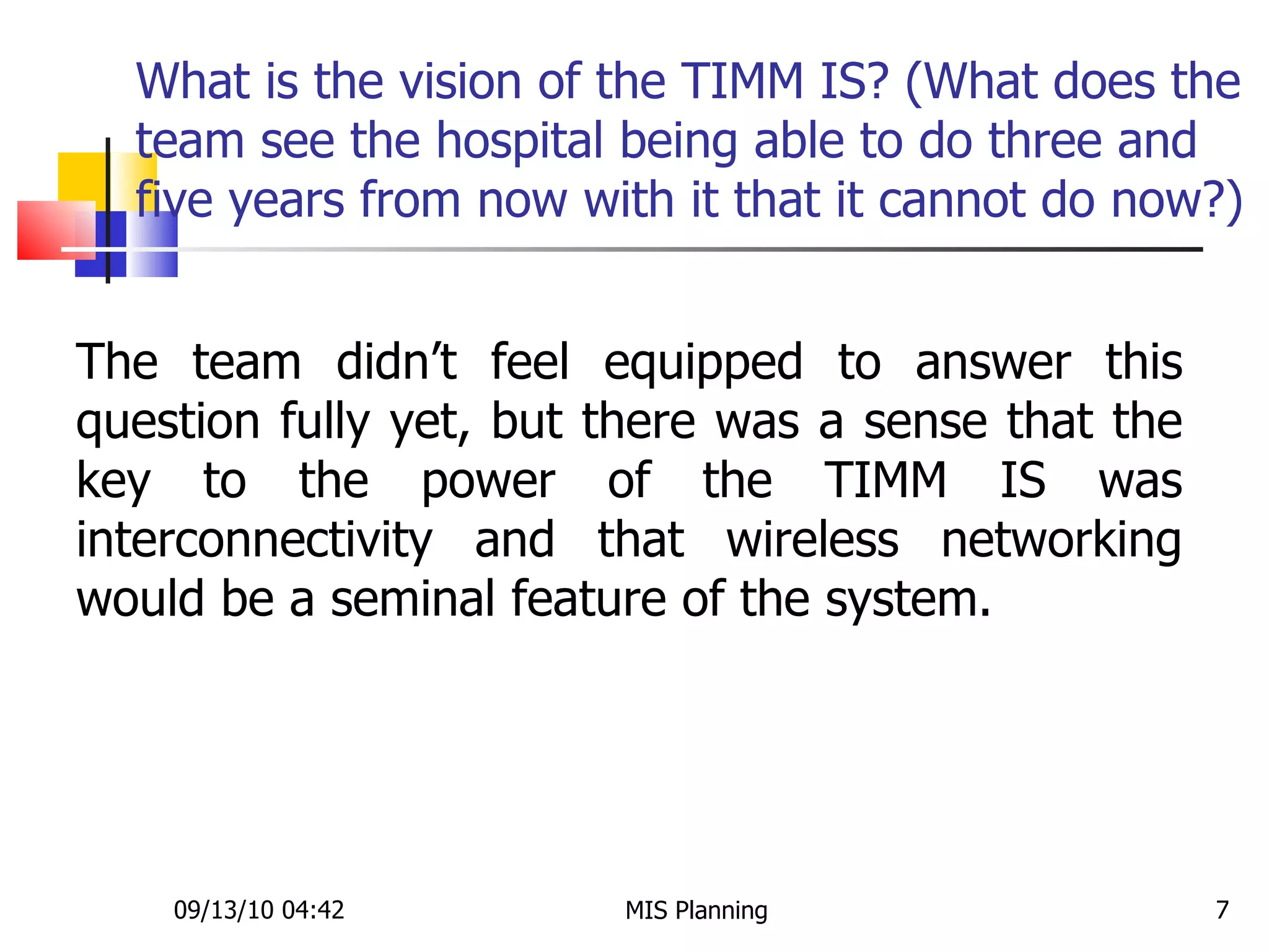 What is the vision of the TIMM IS? (What does the team see the hospital being able to do three and five years from now with it that it cannot do now?) 09/13/10   04:42 MIS Planning  The team didn’t feel equipped to answer this question fully yet, but there was a sense that the key to the power of the TIMM IS was interconnectivity and that wireless networking would be a seminal feature of the system.  