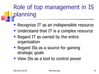 Role of top management in IS planning Recognize IT as an indispensible resource Understand that IT is a complex resource Regard IT as owned by the entire organization Regard ISs as a source for gaining strategic goals View ISs as a tool to control power 09/13/10   04:42 MIS Planning  