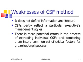 Weaknesses of CSF method It does not define information architecture CSFs partly reflect a particular executive’s management styles There is more potential errors in the process of extracting individual CSFs and combining them into a common set of critical factors for organizational success 09/13/10   04:42 MIS Planning  