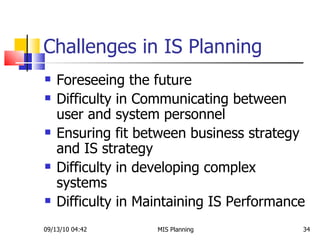 Challenges in IS Planning Foreseeing the future Difficulty in Communicating between user and system personnel Ensuring fit between business strategy and IS strategy Difficulty in developing complex systems Difficulty in Maintaining IS Performance 09/13/10   04:42 MIS Planning  