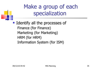 Make a group of each specialization  Identify all the processes of  Finance (for Finance) Marketing (for Marketing) HRM (for HRM) Information System (for ISM)  09/13/10   04:42 MIS Planning  