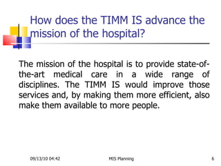 How does the TIMM IS advance the mission of the hospital?  09/13/10   04:42 MIS Planning  The mission of the hospital is to provide state-of-the-art medical care in a wide range of disciplines. The TIMM IS would improve those services and, by making them more efficient, also make them available to more people.  