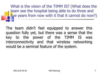 What is the vision of the TIMM IS? (What does the team see the hospital being able to do three and five years from now with it that it cannot do now?) 09/13/10   04:42 MIS Planning  The team didn’t feel equipped to answer this question fully yet, but there was a sense that the key to the power of the TIMM IS was interconnectivity and that wireless networking would be a seminal feature of the system.  