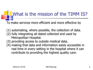 What is the mission of the TIMM IS?  10/21/11   07:53 MIS Planning  To make services more efficient and more effective by (1) automating, where possible, the collection of data. (2) fully integrating all dated collected and used by  Metropolitan Hospital. (3) providing access to outside medical data. (4) making that data and information easily accessible in  real time in every setting in the hospital where it can  contribute to providing the highest quality care.  