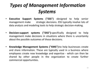 Types of Management Information
Systems
• Executive Support Systems ("ESS") -designed to help senior
management make strategic decisions. ESS typically involve lots of
data analysis and modeling tools to help strategic decision-making.
• Decision-support systems ("DSS")-specifically designed to help
management make decisions in situations where there is uncertainty
about the possible outcomes of those decisions.
• Knowledge Management Systems ("KMS")-to help businesses create
and share information. These are typically used in a business where
employees create new knowledge and expertise - which can then be
shared by other people in the organization to create further
commercial opportunities.
13
 