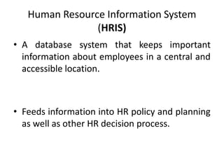 Human Resource Information System
(HRIS)
• A database system that keeps important
information about employees in a central and
accessible location.
• Feeds information into HR policy and planning
as well as other HR decision process.
 