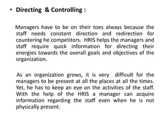 • Directing & Controlling :
Managers have to be on their toes always because the
staff needs constant direction and redirection for
countering he competitors. HRIS helps the managers and
staff require quick information for directing their
energies towards the overall goals and objectives of the
organization.
As an organization grows, it is very difficult for the
managers to be present at all the places at all the times.
Yet, he has to keep an eye on the activities of the staff.
With the help of the HRIS a manager can acquire
information regarding the staff even when he is not
physically present.
 