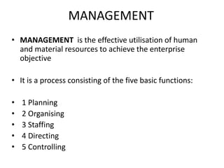 MANAGEMENT
• MANAGEMENT is the effective utilisation of human
and material resources to achieve the enterprise
objective
• It is a process consisting of the five basic functions:
• 1 Planning
• 2 Organising
• 3 Staffing
• 4 Directing
• 5 Controlling
 