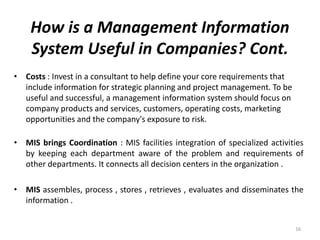 How is a Management Information
System Useful in Companies? Cont.
• Costs : Invest in a consultant to help define your core requirements that
include information for strategic planning and project management. To be
useful and successful, a management information system should focus on
company products and services, customers, operating costs, marketing
opportunities and the company's exposure to risk.
• MIS brings Coordination : MIS facilities integration of specialized activities
by keeping each department aware of the problem and requirements of
other departments. It connects all decision centers in the organization .
• MIS assembles, process , stores , retrieves , evaluates and disseminates the
information .
16
 