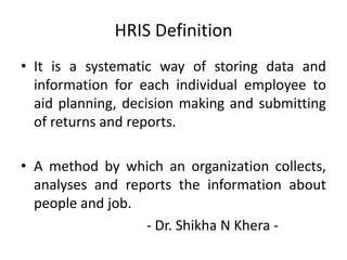 HRIS Definition
• It is a systematic way of storing data and
information for each individual employee to
aid planning, decision making and submitting
of returns and reports.
• A method by which an organization collects,
analyses and reports the information about
people and job.
- Dr. Shikha N Khera -
 