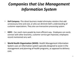 Companies that Use Management
Information System
• Dell Company -This direct business model eliminates retailers that add
unnecessary time and cost, or who can diminish Dell's understanding of
customer expectations. They also use transaction processing system.
• HDFC- Can reach more people by more efficient way. Employees can easily
connect with other branches, customer service get improved, employees
record maintained very well.
• World Health Organization (WHO)- Health Management Information
System uses an information system specially designed to assist in the
management and planning of health programs, as opposed to delivery
care.
29
 