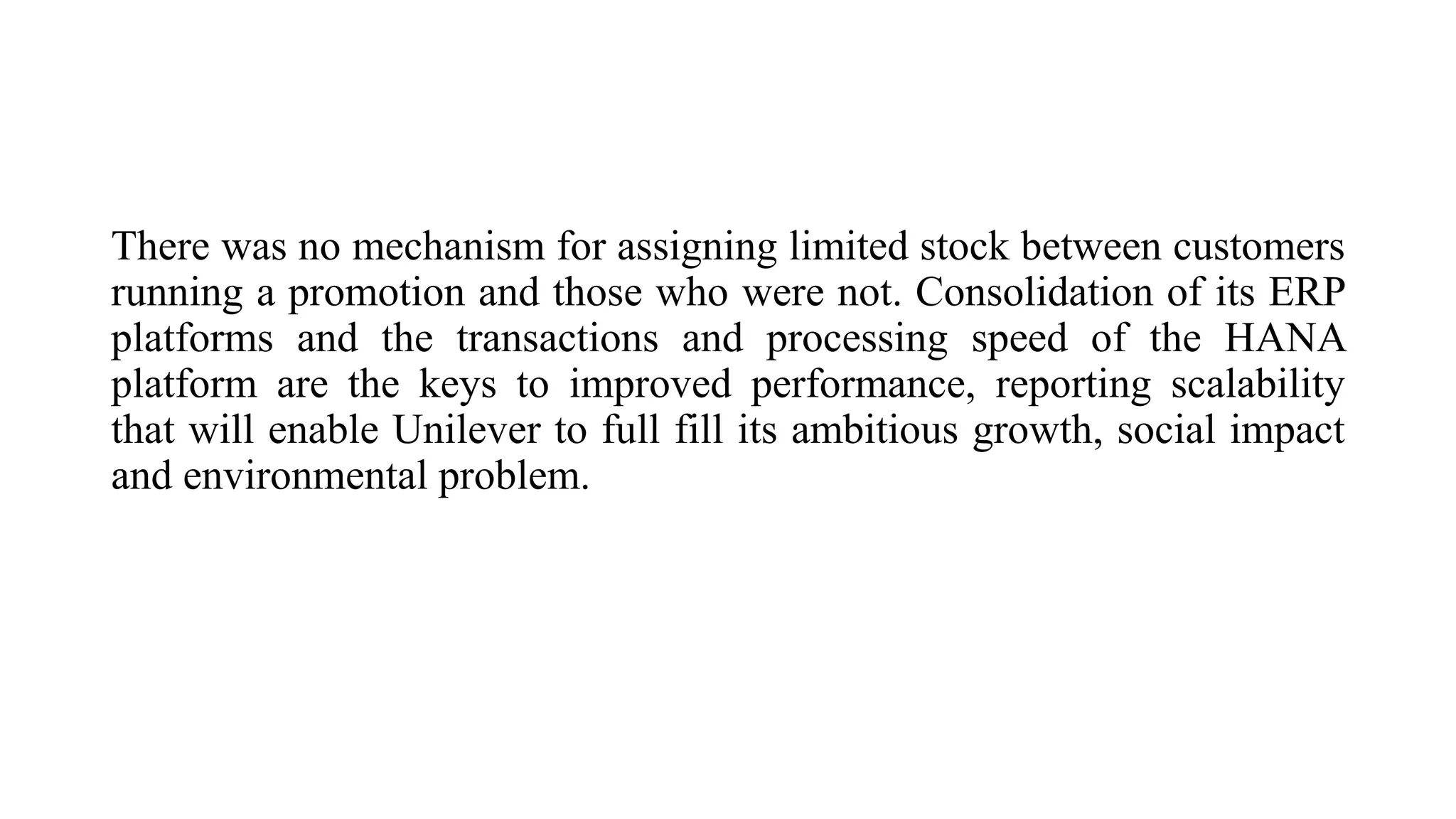 There was no mechanism for assigning limited stock between customers
running a promotion and those who were not. Consolidation of its ERP
platforms and the transactions and processing speed of the HANA
platform are the keys to improved performance, reporting scalability
that will enable Unilever to full fill its ambitious growth, social impact
and environmental problem.
 