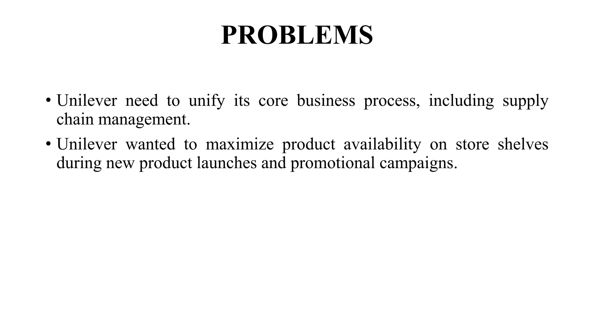 PROBLEMS
• Unilever need to unify its core business process, including supply
chain management.
• Unilever wanted to maximize product availability on store shelves
during new product launches and promotional campaigns.
 
