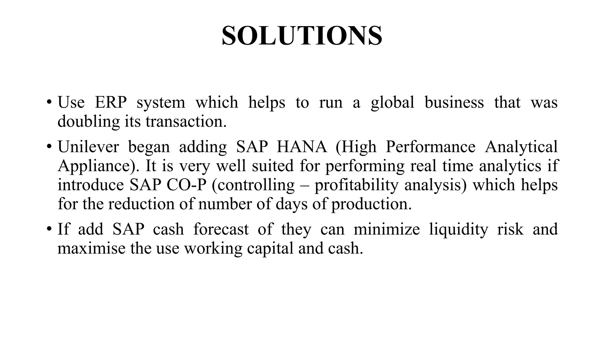 SOLUTIONS
• Use ERP system which helps to run a global business that was
doubling its transaction.
• Unilever began adding SAP HANA (High Performance Analytical
Appliance). It is very well suited for performing real time analytics if
introduce SAP CO-P (controlling – profitability analysis) which helps
for the reduction of number of days of production.
• If add SAP cash forecast of they can minimize liquidity risk and
maximise the use working capital and cash.
 