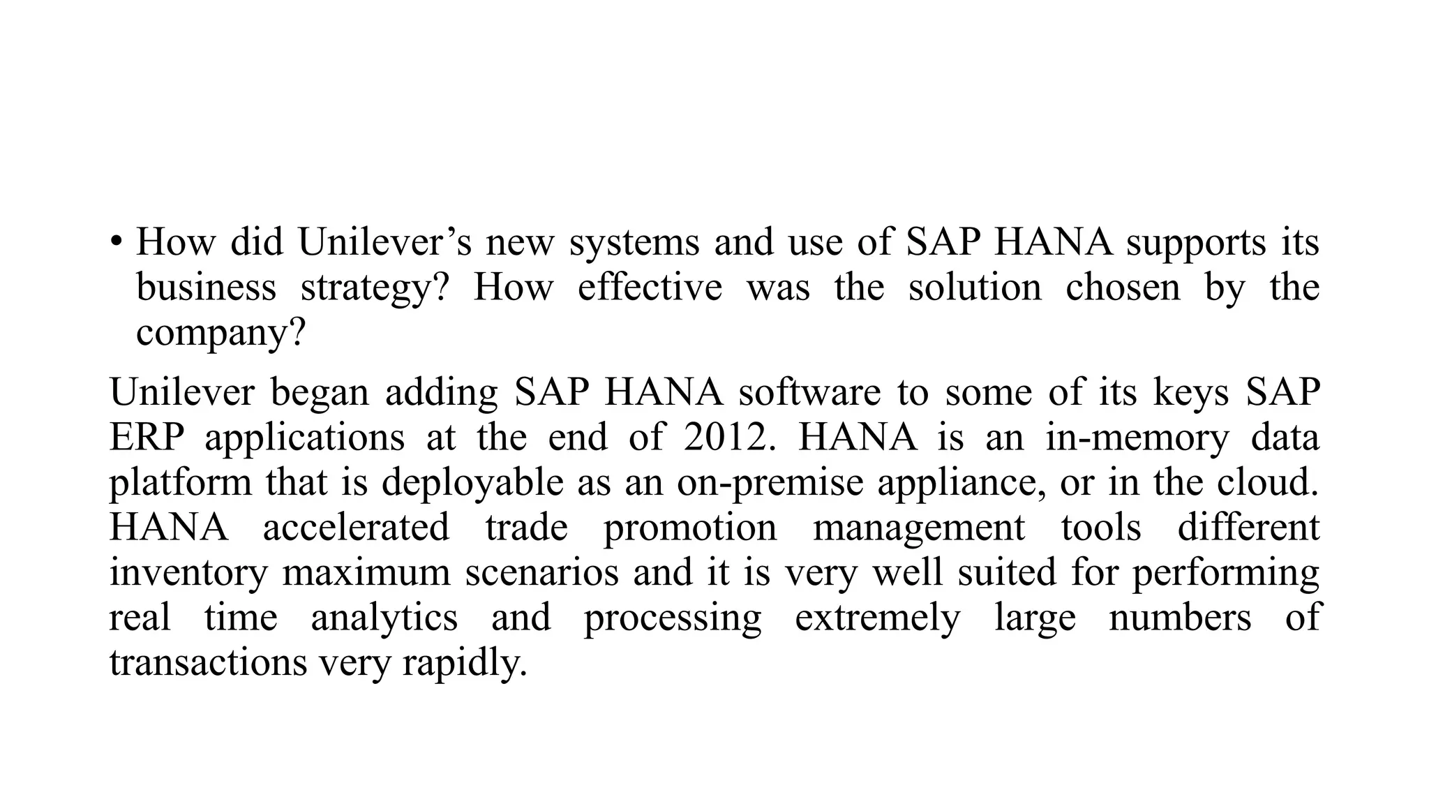 • How did Unilever’s new systems and use of SAP HANA supports its
business strategy? How effective was the solution chosen by the
company?
Unilever began adding SAP HANA software to some of its keys SAP
ERP applications at the end of 2012. HANA is an in-memory data
platform that is deployable as an on-premise appliance, or in the cloud.
HANA accelerated trade promotion management tools different
inventory maximum scenarios and it is very well suited for performing
real time analytics and processing extremely large numbers of
transactions very rapidly.
 
