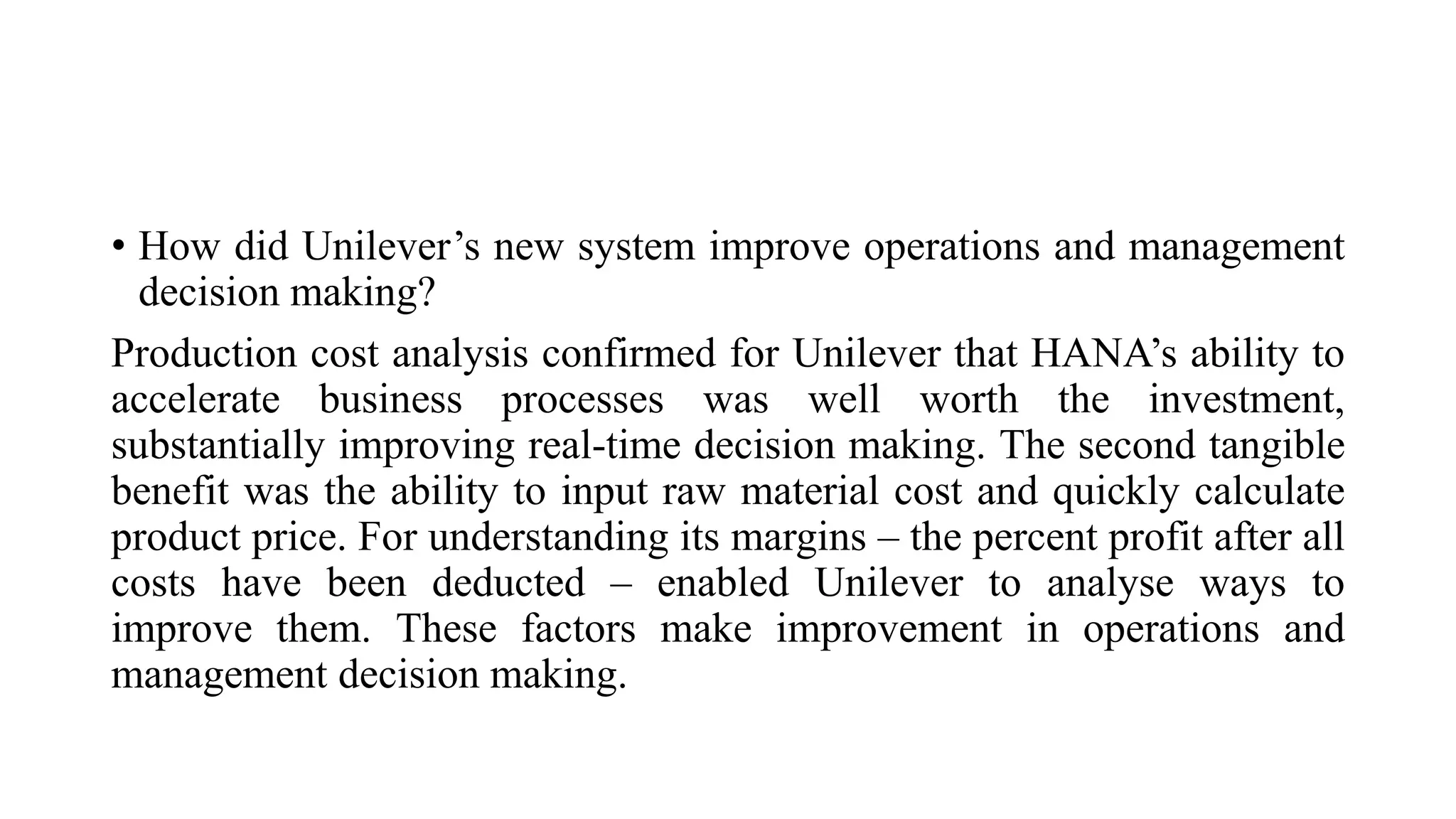 • How did Unilever’s new system improve operations and management
decision making?
Production cost analysis confirmed for Unilever that HANA’s ability to
accelerate business processes was well worth the investment,
substantially improving real-time decision making. The second tangible
benefit was the ability to input raw material cost and quickly calculate
product price. For understanding its margins – the percent profit after all
costs have been deducted – enabled Unilever to analyse ways to
improve them. These factors make improvement in operations and
management decision making.
 