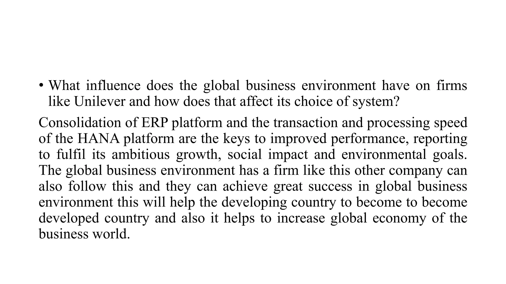 • What influence does the global business environment have on firms
like Unilever and how does that affect its choice of system?
Consolidation of ERP platform and the transaction and processing speed
of the HANA platform are the keys to improved performance, reporting
to fulfil its ambitious growth, social impact and environmental goals.
The global business environment has a firm like this other company can
also follow this and they can achieve great success in global business
environment this will help the developing country to become to become
developed country and also it helps to increase global economy of the
business world.
 
