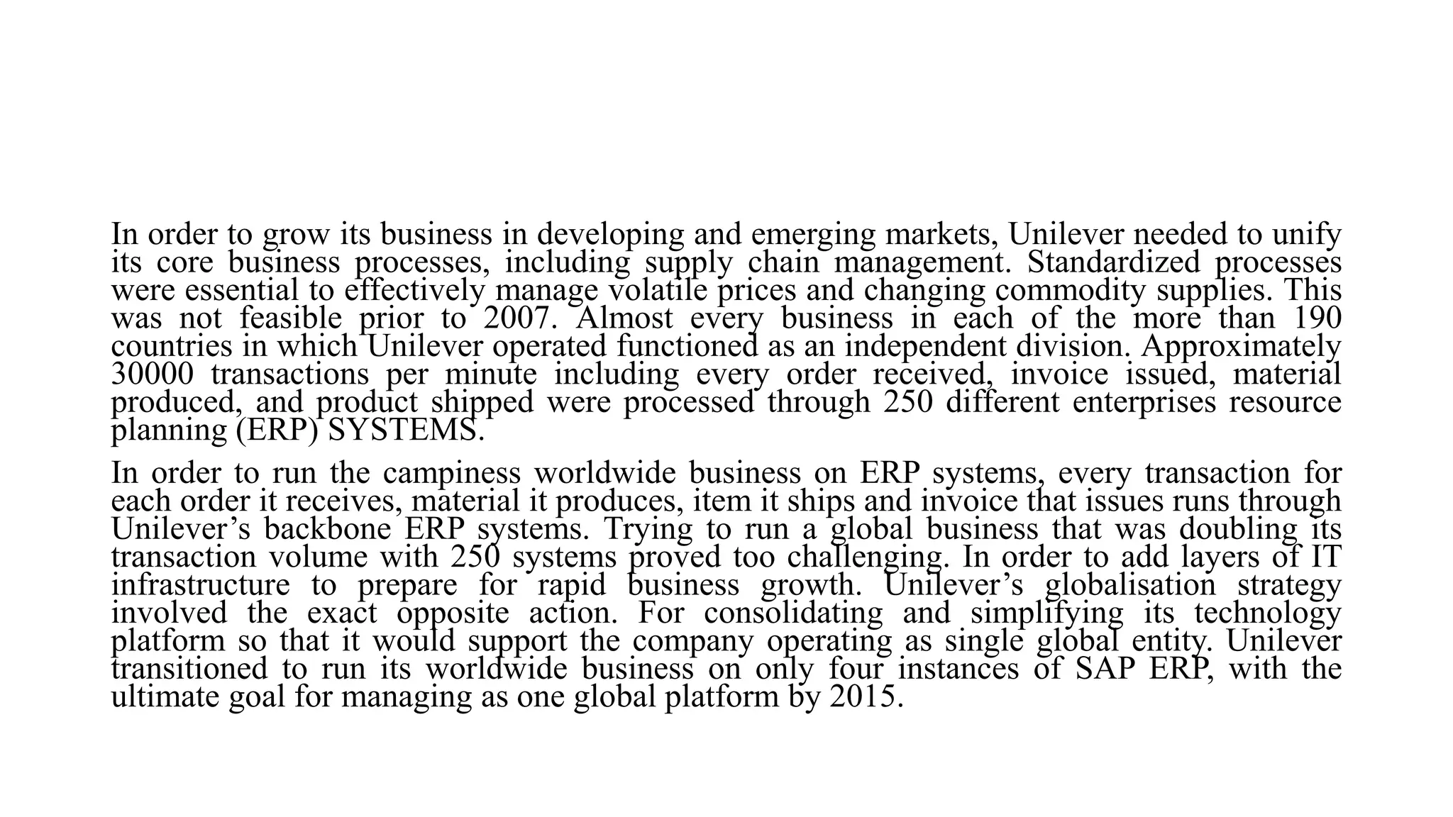In order to grow its business in developing and emerging markets, Unilever needed to unify
its core business processes, including supply chain management. Standardized processes
were essential to effectively manage volatile prices and changing commodity supplies. This
was not feasible prior to 2007. Almost every business in each of the more than 190
countries in which Unilever operated functioned as an independent division. Approximately
30000 transactions per minute including every order received, invoice issued, material
produced, and product shipped were processed through 250 different enterprises resource
planning (ERP) SYSTEMS.
In order to run the campiness worldwide business on ERP systems, every transaction for
each order it receives, material it produces, item it ships and invoice that issues runs through
Unilever’s backbone ERP systems. Trying to run a global business that was doubling its
transaction volume with 250 systems proved too challenging. In order to add layers of IT
infrastructure to prepare for rapid business growth. Unilever’s globalisation strategy
involved the exact opposite action. For consolidating and simplifying its technology
platform so that it would support the company operating as single global entity. Unilever
transitioned to run its worldwide business on only four instances of SAP ERP, with the
ultimate goal for managing as one global platform by 2015.
 