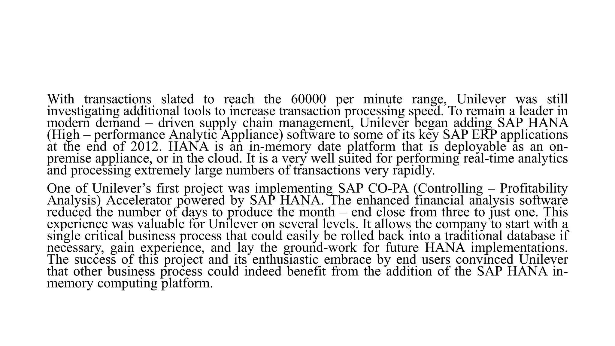 With transactions slated to reach the 60000 per minute range, Unilever was still
investigating additional tools to increase transaction processing speed. To remain a leader in
modern demand – driven supply chain management, Unilever began adding SAP HANA
(High – performance Analytic Appliance) software to some of its key SAP ERP applications
at the end of 2012. HANA is an in-memory date platform that is deployable as an on-
premise appliance, or in the cloud. It is a very well suited for performing real-time analytics
and processing extremely large numbers of transactions very rapidly.
One of Unilever’s first project was implementing SAP CO-PA (Controlling – Profitability
Analysis) Accelerator powered by SAP HANA. The enhanced financial analysis software
reduced the number of days to produce the month – end close from three to just one. This
experience was valuable for Unilever on several levels. It allows the company to start with a
single critical business process that could easily be rolled back into a traditional database if
necessary, gain experience, and lay the ground-work for future HANA implementations.
The success of this project and its enthusiastic embrace by end users convinced Unilever
that other business process could indeed benefit from the addition of the SAP HANA in-
memory computing platform.
 