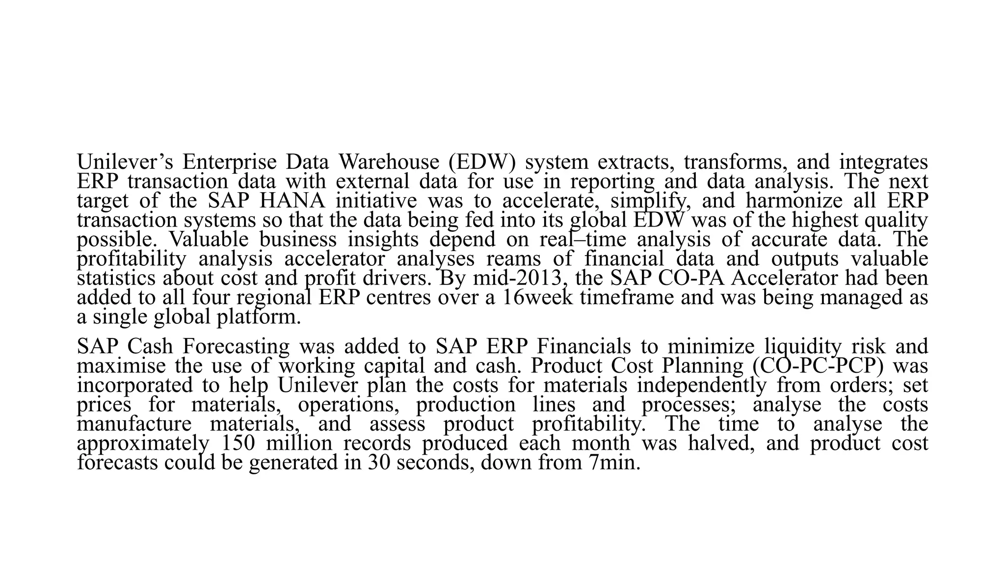 Unilever’s Enterprise Data Warehouse (EDW) system extracts, transforms, and integrates
ERP transaction data with external data for use in reporting and data analysis. The next
target of the SAP HANA initiative was to accelerate, simplify, and harmonize all ERP
transaction systems so that the data being fed into its global EDW was of the highest quality
possible. Valuable business insights depend on real–time analysis of accurate data. The
profitability analysis accelerator analyses reams of financial data and outputs valuable
statistics about cost and profit drivers. By mid-2013, the SAP CO-PA Accelerator had been
added to all four regional ERP centres over a 16week timeframe and was being managed as
a single global platform.
SAP Cash Forecasting was added to SAP ERP Financials to minimize liquidity risk and
maximise the use of working capital and cash. Product Cost Planning (CO-PC-PCP) was
incorporated to help Unilever plan the costs for materials independently from orders; set
prices for materials, operations, production lines and processes; analyse the costs
manufacture materials, and assess product profitability. The time to analyse the
approximately 150 million records produced each month was halved, and product cost
forecasts could be generated in 30 seconds, down from 7min.
 