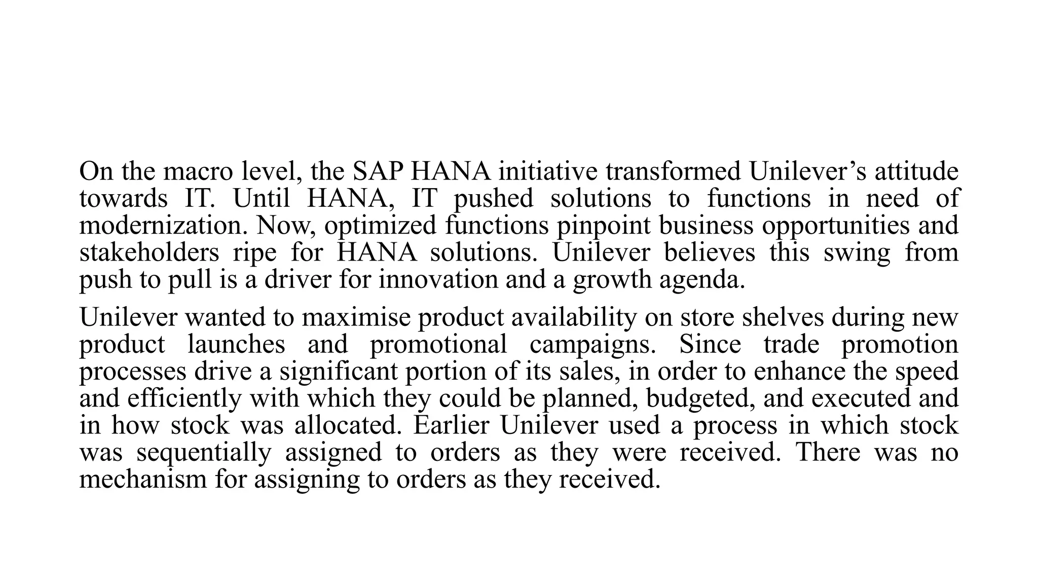 On the macro level, the SAP HANA initiative transformed Unilever’s attitude
towards IT. Until HANA, IT pushed solutions to functions in need of
modernization. Now, optimized functions pinpoint business opportunities and
stakeholders ripe for HANA solutions. Unilever believes this swing from
push to pull is a driver for innovation and a growth agenda.
Unilever wanted to maximise product availability on store shelves during new
product launches and promotional campaigns. Since trade promotion
processes drive a significant portion of its sales, in order to enhance the speed
and efficiently with which they could be planned, budgeted, and executed and
in how stock was allocated. Earlier Unilever used a process in which stock
was sequentially assigned to orders as they were received. There was no
mechanism for assigning to orders as they received.
 