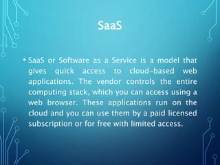 SaaS
• SaaS or Software as a Service is a model that
gives quick access to cloud-based web
applications. The vendor controls the entire
computing stack, which you can access using a
web browser. These applications run on the
cloud and you can use them by a paid licensed
subscription or for free with limited access.
 