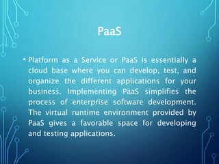 PaaS
• Platform as a Service or PaaS is essentially a
cloud base where you can develop, test, and
organize the different applications for your
business. Implementing PaaS simplifies the
process of enterprise software development.
The virtual runtime environment provided by
PaaS gives a favorable space for developing
and testing applications.
 
