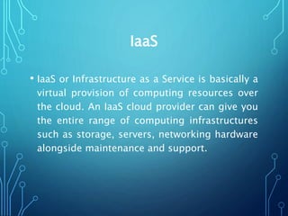 IaaS
• IaaS or Infrastructure as a Service is basically a
virtual provision of computing resources over
the cloud. An IaaS cloud provider can give you
the entire range of computing infrastructures
such as storage, servers, networking hardware
alongside maintenance and support.
 